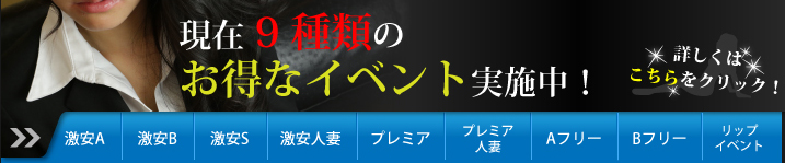 現在11種類のお得なイベント実施中!詳しくはこちらをクリック 激安A 激安B Aフリー Bフリー 人妻70分 激安50分 プレミア人妻 ニューハーフ Tバック&ガーター 方面割 リップイベント